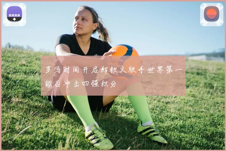 罗马时间开启郑钦文联手世界第一能否冲击四强积分