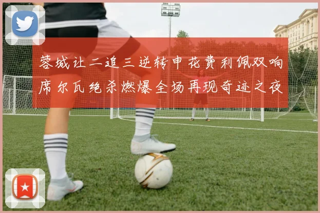 蓉城让二追三逆转申花费利佩双响席尔瓦绝杀燃爆全场再现奇迹之夜
